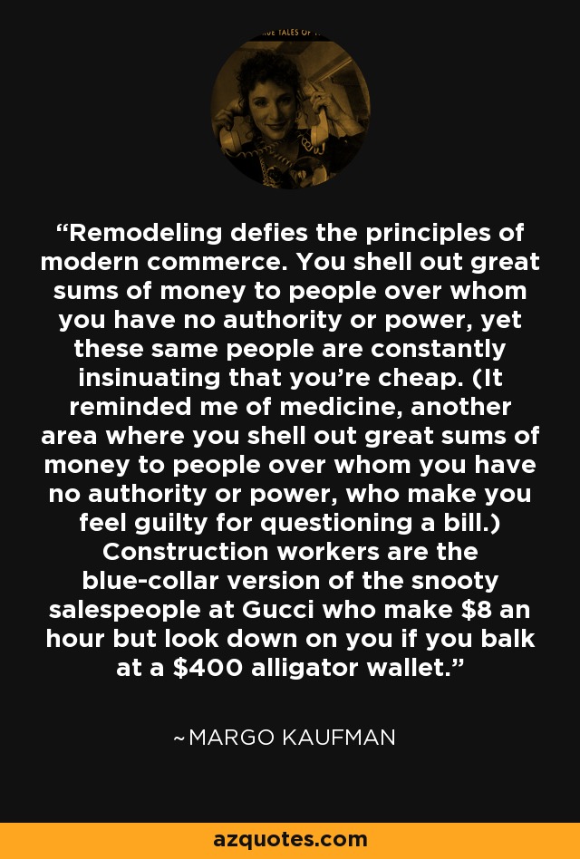 Remodeling defies the principles of modern commerce. You shell out great sums of money to people over whom you have no authority or power, yet these same people are constantly insinuating that you're cheap. (It reminded me of medicine, another area where you shell out great sums of money to people over whom you have no authority or power, who make you feel guilty for questioning a bill.) Construction workers are the blue-collar version of the snooty salespeople at Gucci who make $8 an hour but look down on you if you balk at a $400 alligator wallet. - Margo Kaufman