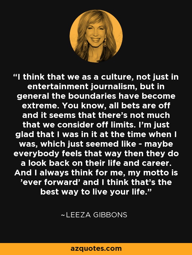 I think that we as a culture, not just in entertainment journalism, but in general the boundaries have become extreme. You know, all bets are off and it seems that there's not much that we consider off limits. I'm just glad that I was in it at the time when I was, which just seemed like - maybe everybody feels that way then they do a look back on their life and career. And I always think for me, my motto is 'ever forward' and I think that's the best way to live your life. - Leeza Gibbons