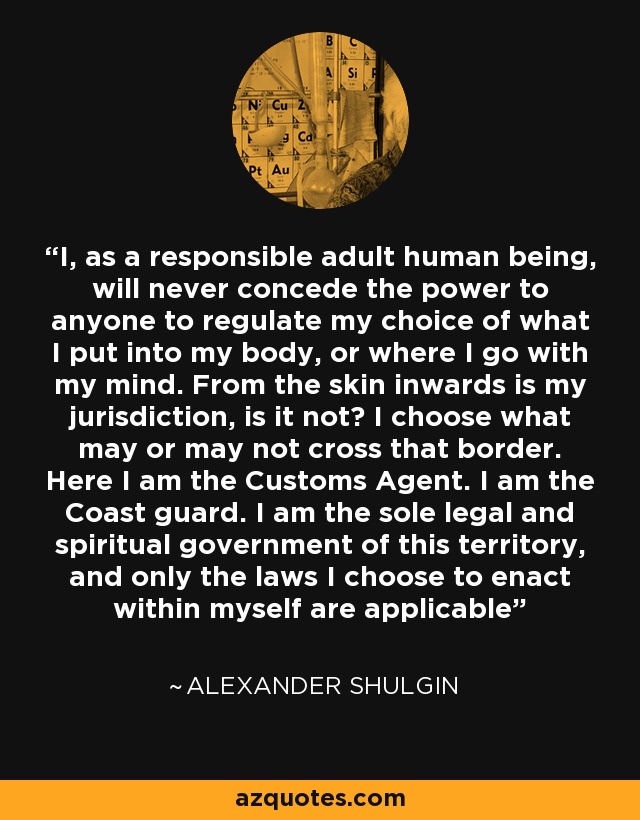 I, as a responsible adult human being, will never concede the power to anyone to regulate my choice of what I put into my body, or where I go with my mind. From the skin inwards is my jurisdiction, is it not? I choose what may or may not cross that border. Here I am the Customs Agent. I am the Coast guard. I am the sole legal and spiritual government of this territory, and only the laws I choose to enact within myself are applicable - Alexander Shulgin