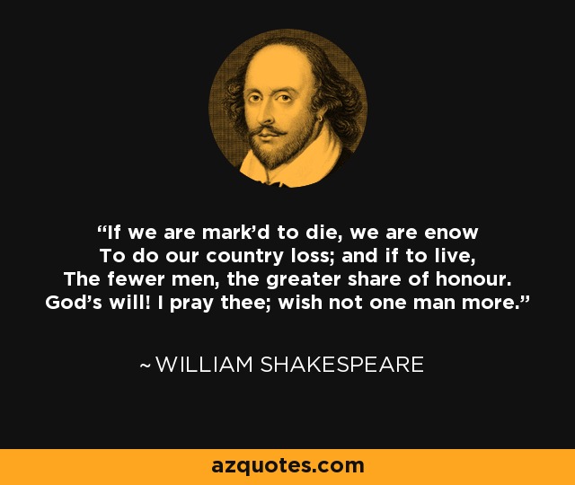 If we are mark'd to die, we are enow To do our country loss; and if to live, The fewer men, the greater share of honour. God's will! I pray thee; wish not one man more. - William Shakespeare