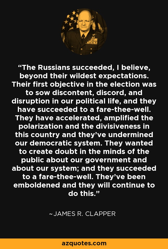 The Russians succeeded, I believe, beyond their wildest expectations. Their first objective in the election was to sow discontent, discord, and disruption in our political life, and they have succeeded to a fare-thee-well. They have accelerated, amplified the polarization and the divisiveness in this country and they've undermined our democratic system. They wanted to create doubt in the minds of the public about our government and about our system; and they succeeded to a fare-thee-well. They've been emboldened and they will continue to do this. - James R. Clapper