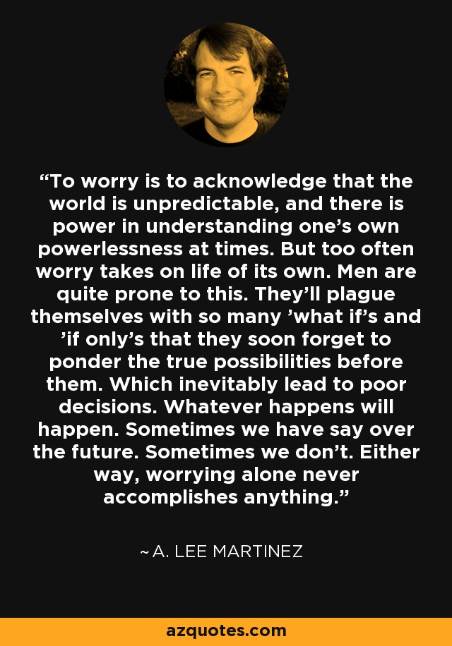 To worry is to acknowledge that the world is unpredictable, and there is power in understanding one's own powerlessness at times. But too often worry takes on life of its own. Men are quite prone to this. They'll plague themselves with so many 'what if's and 'if only's that they soon forget to ponder the true possibilities before them. Which inevitably lead to poor decisions. Whatever happens will happen. Sometimes we have say over the future. Sometimes we don't. Either way, worrying alone never accomplishes anything. - A. Lee Martinez