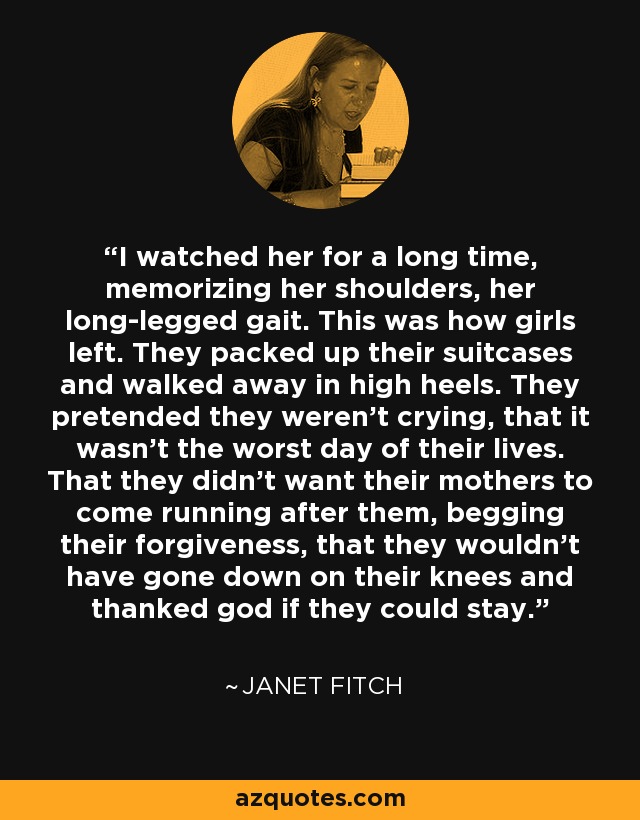 I watched her for a long time, memorizing her shoulders, her long-legged gait. This was how girls left. They packed up their suitcases and walked away in high heels. They pretended they weren't crying, that it wasn't the worst day of their lives. That they didn't want their mothers to come running after them, begging their forgiveness, that they wouldn't have gone down on their knees and thanked god if they could stay. - Janet Fitch