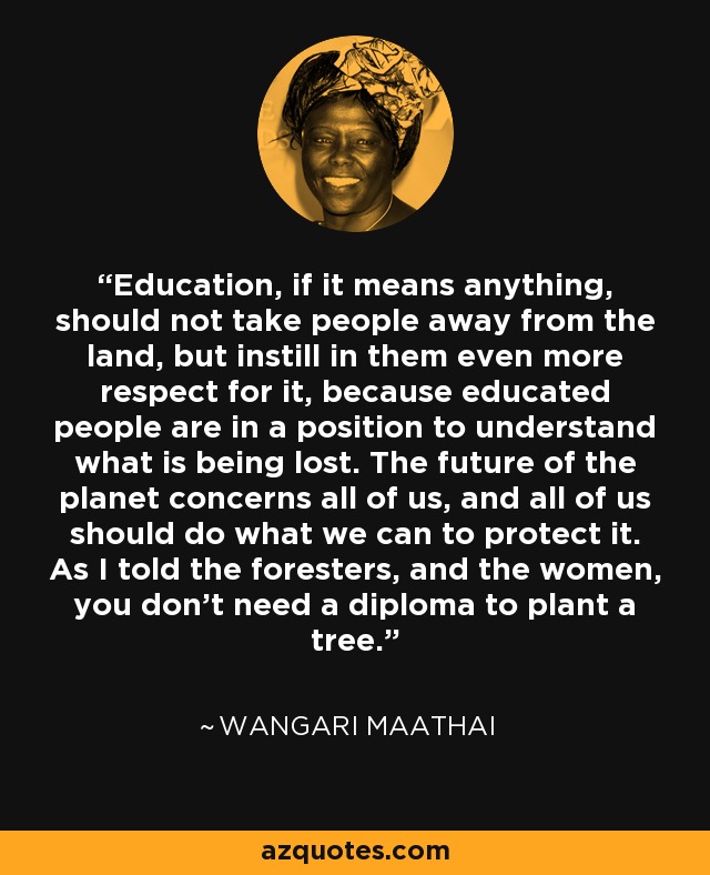 Education, if it means anything, should not take people away from the land, but instill in them even more respect for it, because educated people are in a position to understand what is being lost. The future of the planet concerns all of us, and all of us should do what we can to protect it. As I told the foresters, and the women, you don't need a diploma to plant a tree. - Wangari Maathai