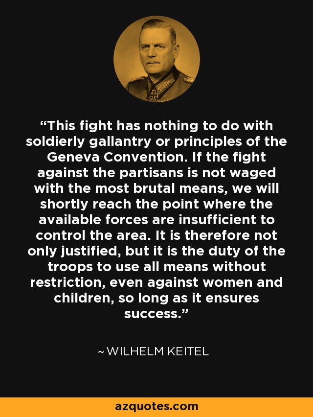 This fight has nothing to do with soldierly gallantry or principles of the Geneva Convention. If the fight against the partisans is not waged with the most brutal means, we will shortly reach the point where the available forces are insufficient to control the area. It is therefore not only justified, but it is the duty of the troops to use all means without restriction, even against women and children, so long as it ensures success. - Wilhelm Keitel