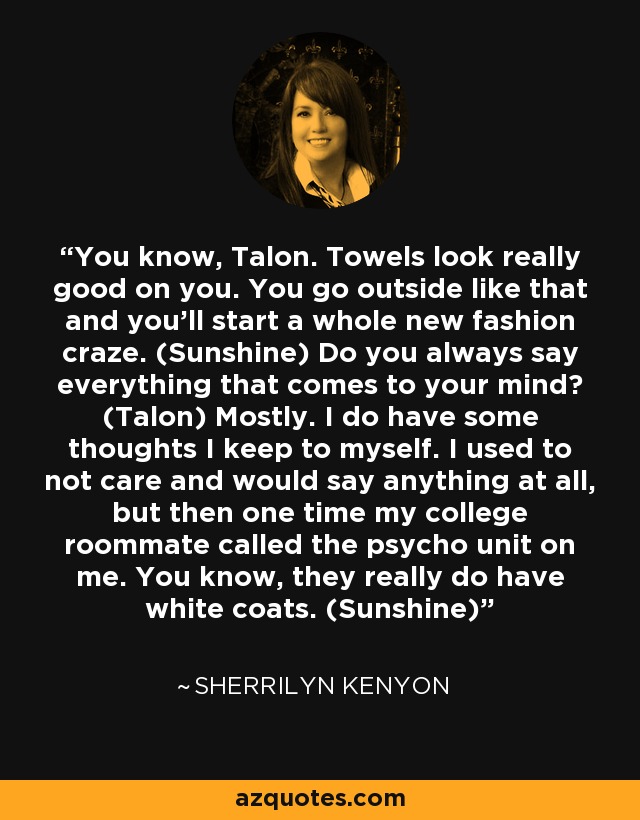 You know, Talon. Towels look really good on you. You go outside like that and you’ll start a whole new fashion craze. (Sunshine) Do you always say everything that comes to your mind? (Talon) Mostly. I do have some thoughts I keep to myself. I used to not care and would say anything at all, but then one time my college roommate called the psycho unit on me. You know, they really do have white coats. (Sunshine) - Sherrilyn Kenyon