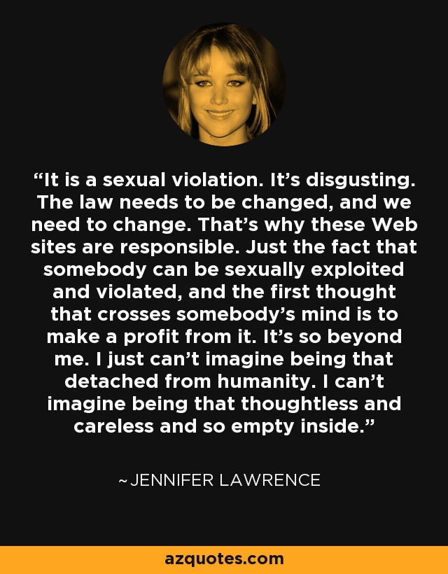 It is a sexual violation. It’s disgusting. The law needs to be changed, and we need to change. That’s why these Web sites are responsible. Just the fact that somebody can be sexually exploited and violated, and the first thought that crosses somebody’s mind is to make a profit from it. It’s so beyond me. I just can’t imagine being that detached from humanity. I can’t imagine being that thoughtless and careless and so empty inside. - Jennifer Lawrence