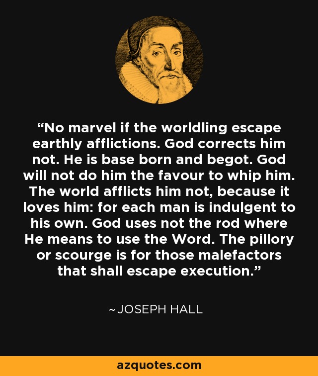 No marvel if the worldling escape earthly afflictions. God corrects him not. He is base born and begot. God will not do him the favour to whip him. The world afflicts him not, because it loves him: for each man is indulgent to his own. God uses not the rod where He means to use the Word. The pillory or scourge is for those malefactors that shall escape execution. - Joseph Hall