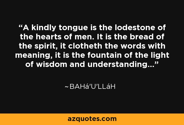 A kindly tongue is the lodestone of the hearts of men. It is the bread of the spirit, it clotheth the words with meaning, it is the fountain of the light of wisdom and understanding... - Bahá'u'lláh