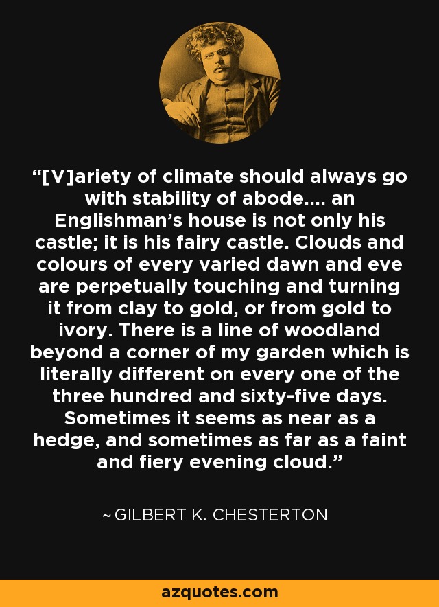 [V]ariety of climate should always go with stability of abode.... an Englishman’s house is not only his castle; it is his fairy castle. Clouds and colours of every varied dawn and eve are perpetually touching and turning it from clay to gold, or from gold to ivory. There is a line of woodland beyond a corner of my garden which is literally different on every one of the three hundred and sixty-five days. Sometimes it seems as near as a hedge, and sometimes as far as a faint and fiery evening cloud. - Gilbert K. Chesterton