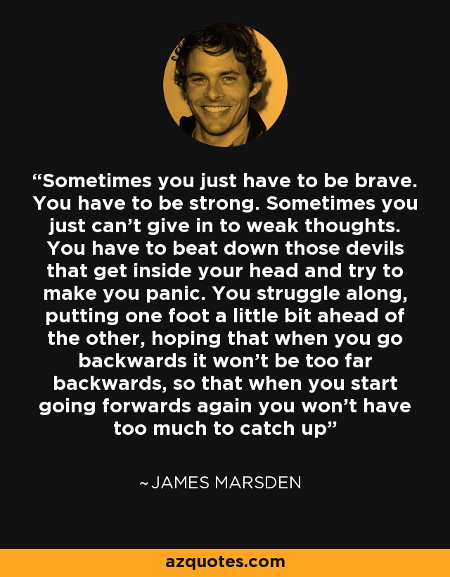 Sometimes you just have to be brave. You have to be strong. Sometimes you just can’t give in to weak thoughts. You have to beat down those devils that get inside your head and try to make you panic. You struggle along, putting one foot a little bit ahead of the other, hoping that when you go backwards it won’t be too far backwards, so that when you start going forwards again you won’t have too much to catch up - James Marsden