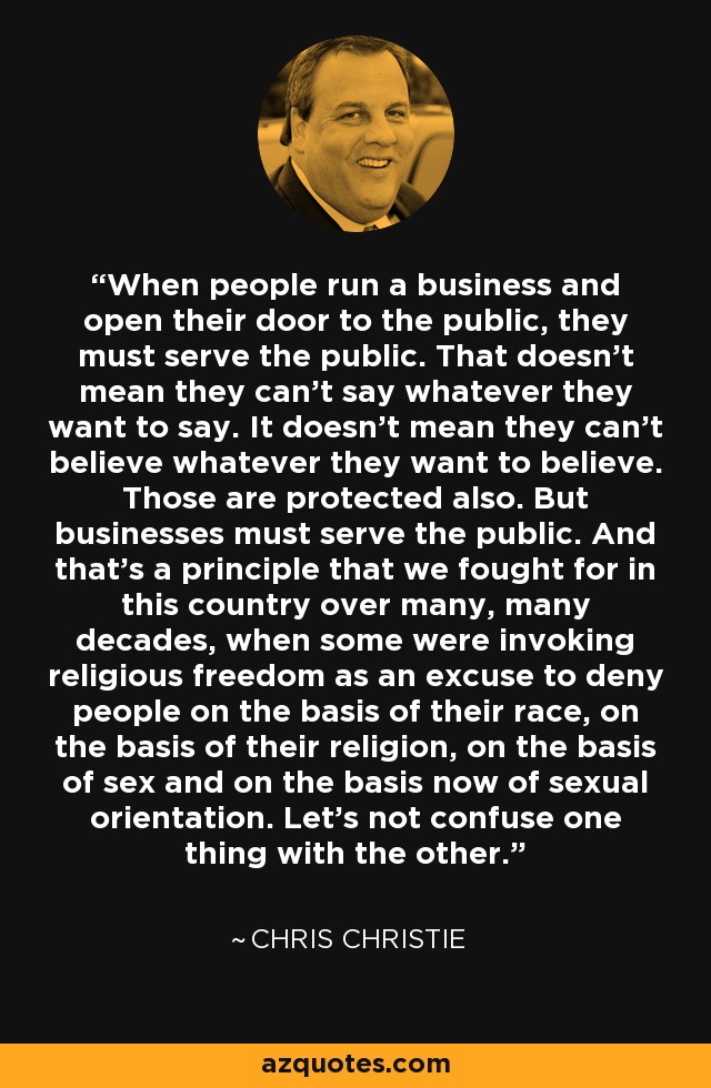 When people run a business and open their door to the public, they must serve the public. That doesn't mean they can't say whatever they want to say. It doesn't mean they can't believe whatever they want to believe. Those are protected also. But businesses must serve the public. And that's a principle that we fought for in this country over many, many decades, when some were invoking religious freedom as an excuse to deny people on the basis of their race, on the basis of their religion, on the basis of sex and on the basis now of sexual orientation. Let's not confuse one thing with the other. - Chris Christie