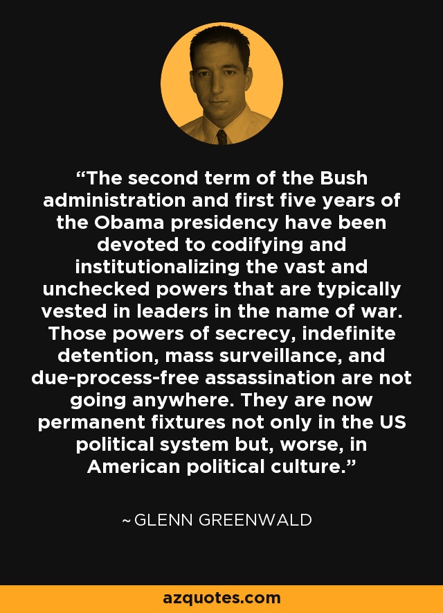 The second term of the Bush administration and first five years of the Obama presidency have been devoted to codifying and institutionalizing the vast and unchecked powers that are typically vested in leaders in the name of war. Those powers of secrecy, indefinite detention, mass surveillance, and due-process-free assassination are not going anywhere. They are now permanent fixtures not only in the US political system but, worse, in American political culture. - Glenn Greenwald