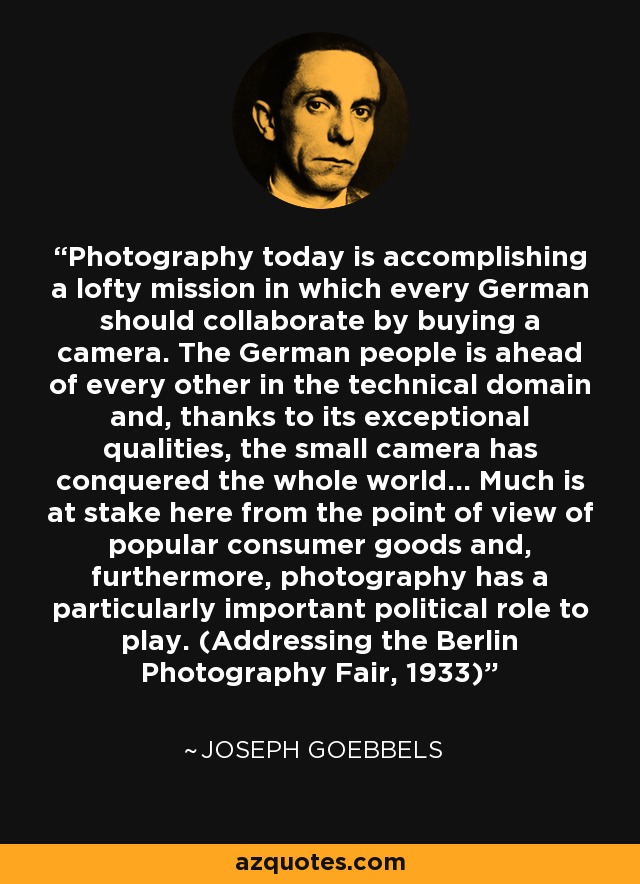 Photography today is accomplishing a lofty mission in which every German should collaborate by buying a camera. The German people is ahead of every other in the technical domain and, thanks to its exceptional qualities, the small camera has conquered the whole world... Much is at stake here from the point of view of popular consumer goods and, furthermore, photography has a particularly important political role to play. (Addressing the Berlin Photography Fair, 1933) - Joseph Goebbels