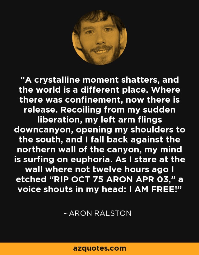 A crystalline moment shatters, and the world is a different place. Where there was confinement, now there is release. Recoiling from my sudden liberation, my left arm flings downcanyon, opening my shoulders to the south, and I fall back against the northern wall of the canyon, my mind is surfing on euphoria. As I stare at the wall where not twelve hours ago I etched “RIP OCT 75 ARON APR 03,” a voice shouts in my head: I AM FREE! - Aron Ralston