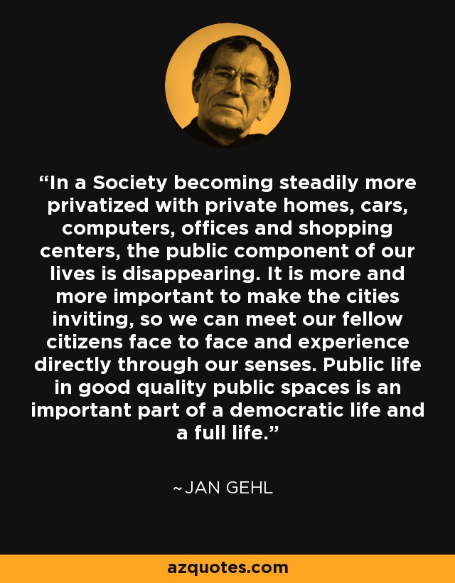 In a Society becoming steadily more privatized with private homes, cars, computers, offices and shopping centers, the public component of our lives is disappearing. It is more and more important to make the cities inviting, so we can meet our fellow citizens face to face and experience directly through our senses. Public life in good quality public spaces is an important part of a democratic life and a full life. - Jan Gehl