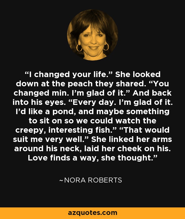 I changed your life.” She looked down at the peach they shared. “You changed min. I’m glad of it.” And back into his eyes. “Every day. I’m glad of it. I’d like a pond, and maybe something to sit on so we could watch the creepy, interesting fish.” “That would suit me very well.” She linked her arms around his neck, laid her cheek on his. Love finds a way, she thought. - Nora Roberts