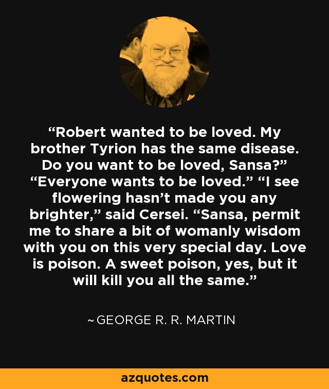 Robert wanted to be loved. My brother Tyrion has the same disease. Do you want to be loved, Sansa?” “Everyone wants to be loved.” “I see flowering hasn’t made you any brighter,” said Cersei. “Sansa, permit me to share a bit of womanly wisdom with you on this very special day. Love is poison. A sweet poison, yes, but it will kill you all the same. - George R. R. Martin