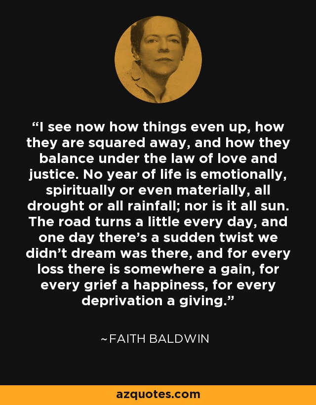 I see now how things even up, how they are squared away, and how they balance under the law of love and justice. No year of life is emotionally, spiritually or even materially, all drought or all rainfall; nor is it all sun. The road turns a little every day, and one day there's a sudden twist we didn't dream was there, and for every loss there is somewhere a gain, for every grief a happiness, for every deprivation a giving. - Faith Baldwin