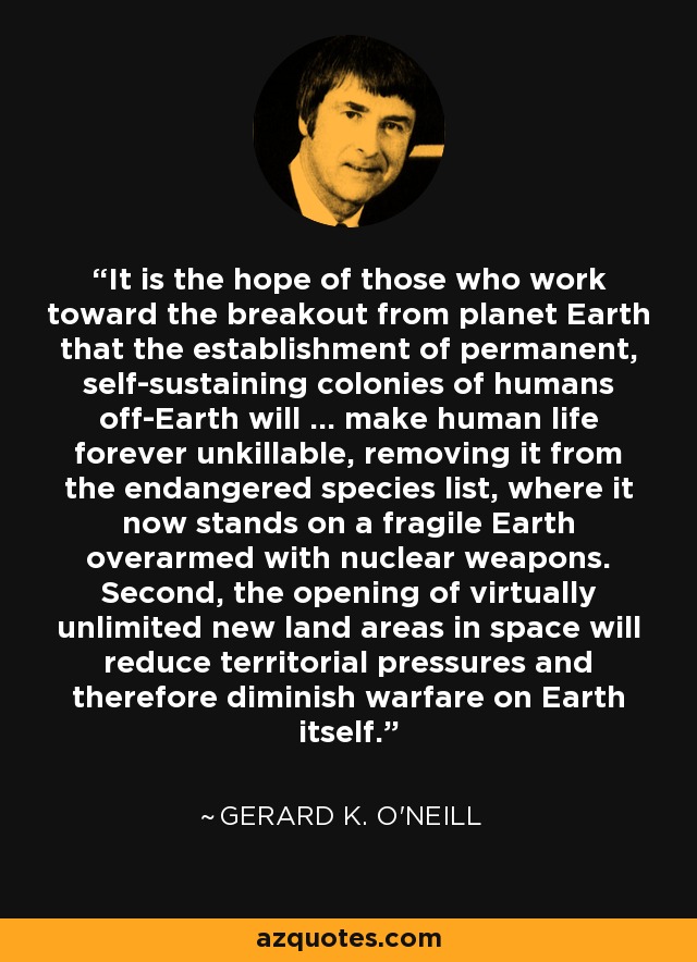 It is the hope of those who work toward the breakout from planet Earth that the establishment of permanent, self-sustaining colonies of humans off-Earth will ... make human life forever unkillable, removing it from the endangered species list, where it now stands on a fragile Earth overarmed with nuclear weapons. Second, the opening of virtually unlimited new land areas in space will reduce territorial pressures and therefore diminish warfare on Earth itself. - Gerard K. O'Neill