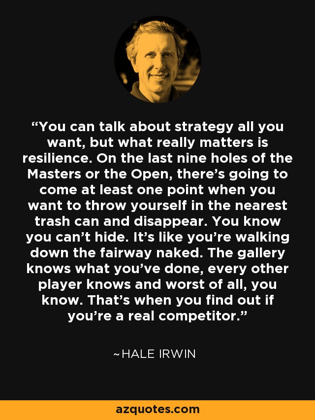 You can talk about strategy all you want, but what really matters is resilience. On the last nine holes of the Masters or the Open, there's going to come at least one point when you want to throw yourself in the nearest trash can and disappear. You know you can't hide. It's like you're walking down the fairway naked. The gallery knows what you've done, every other player knows and worst of all, you know. That's when you find out if you're a real competitor. - Hale Irwin