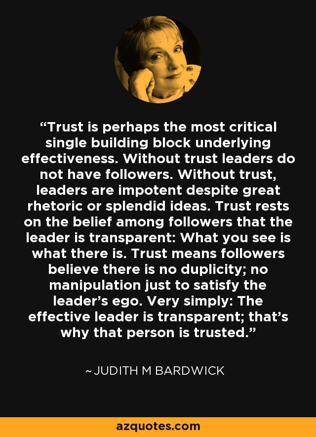 Trust is perhaps the most critical single building block underlying effectiveness. Without trust leaders do not have followers. Without trust, leaders are impotent despite great rhetoric or splendid ideas. Trust rests on the belief among followers that the leader is transparent: What you see is what there is. Trust means followers believe there is no duplicity; no manipulation just to satisfy the leader's ego. Very simply: The effective leader is transparent; that's why that person is trusted. - Judith M Bardwick