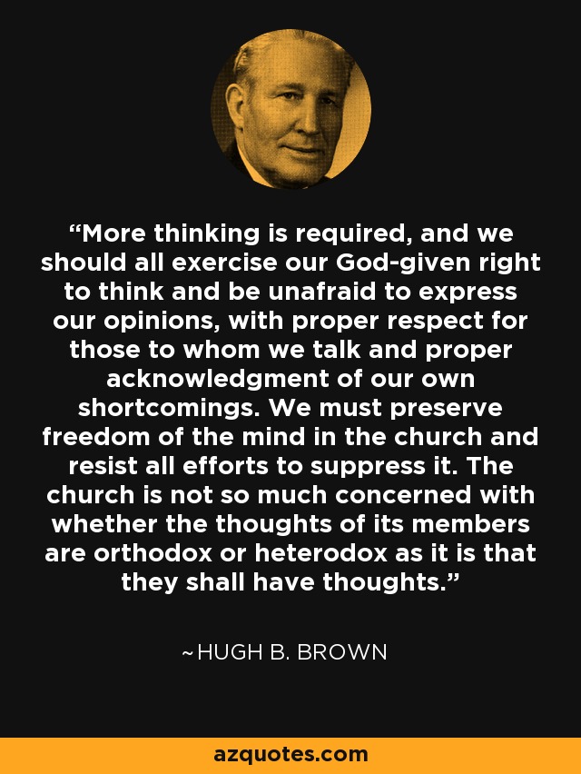 More thinking is required, and we should all exercise our God-given right to think and be unafraid to express our opinions, with proper respect for those to whom we talk and proper acknowledgment of our own shortcomings. We must preserve freedom of the mind in the church and resist all efforts to suppress it. The church is not so much concerned with whether the thoughts of its members are orthodox or heterodox as it is that they shall have thoughts. - Hugh B. Brown