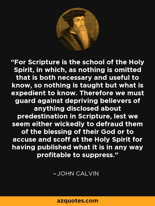 For Scripture is the school of the Holy Spirit, in which, as nothing is omitted that is both necessary and useful to know, so nothing is taught but what is expedient to know. Therefore we must guard against depriving believers of anything disclosed about predestination in Scripture, lest we seem either wickedly to defraud them of the blessing of their God or to accuse and scoff at the Holy Spirit for having published what it is in any way profitable to suppress. - John Calvin