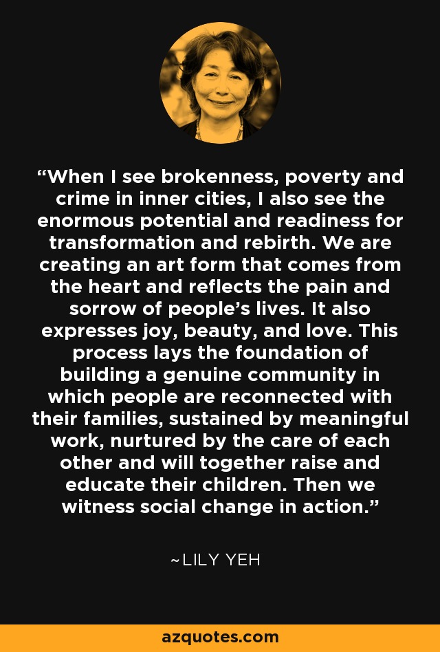 When I see brokenness, poverty and crime in inner cities, I also see the enormous potential and readiness for transformation and rebirth. We are creating an art form that comes from the heart and reflects the pain and sorrow of people's lives. It also expresses joy, beauty, and love. This process lays the foundation of building a genuine community in which people are reconnected with their families, sustained by meaningful work, nurtured by the care of each other and will together raise and educate their children. Then we witness social change in action. - Lily Yeh