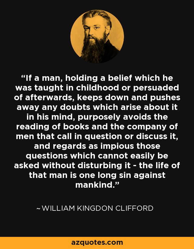 If a man, holding a belief which he was taught in childhood or persuaded of afterwards, keeps down and pushes away any doubts which arise about it in his mind, purposely avoids the reading of books and the company of men that call in question or discuss it, and regards as impious those questions which cannot easily be asked without disturbing it - the life of that man is one long sin against mankind. - William Kingdon Clifford