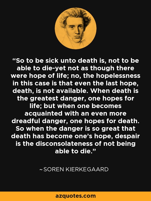 So to be sick unto death is, not to be able to die-yet not as though there were hope of life; no, the hopelessness in this case is that even the last hope, death, is not available. When death is the greatest danger, one hopes for life; but when one becomes acquainted with an even more dreadful danger, one hopes for death. So when the danger is so great that death has become one's hope, despair is the disconsolateness of not being able to die. - Soren Kierkegaard