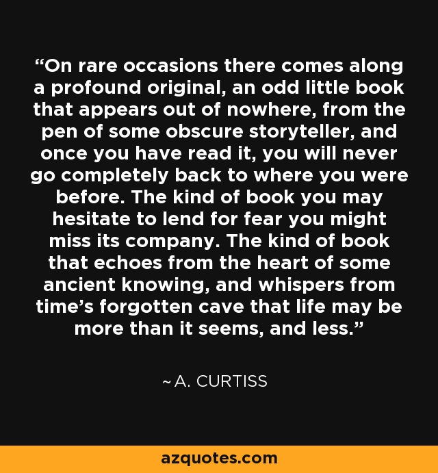 On rare occasions there comes along a profound original, an odd little book that appears out of nowhere, from the pen of some obscure storyteller, and once you have read it, you will never go completely back to where you were before. The kind of book you may hesitate to lend for fear you might miss its company. The kind of book that echoes from the heart of some ancient knowing, and whispers from time's forgotten cave that life may be more than it seems, and less. - A. Curtiss