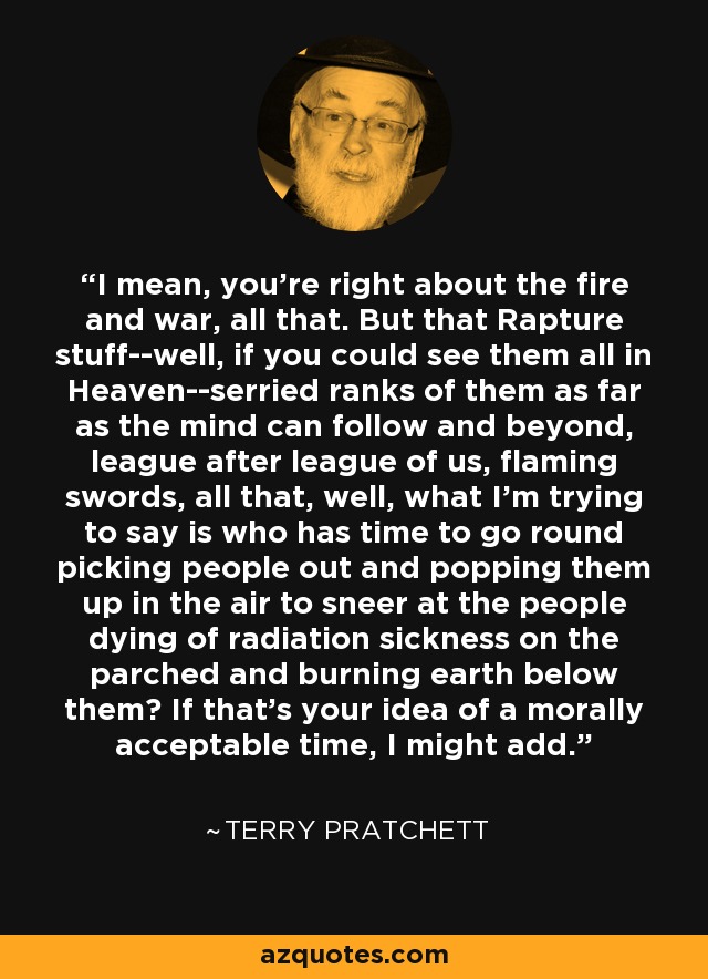 I mean, you're right about the fire and war, all that. But that Rapture stuff--well, if you could see them all in Heaven--serried ranks of them as far as the mind can follow and beyond, league after league of us, flaming swords, all that, well, what I'm trying to say is who has time to go round picking people out and popping them up in the air to sneer at the people dying of radiation sickness on the parched and burning earth below them? If that's your idea of a morally acceptable time, I might add. - Terry Pratchett