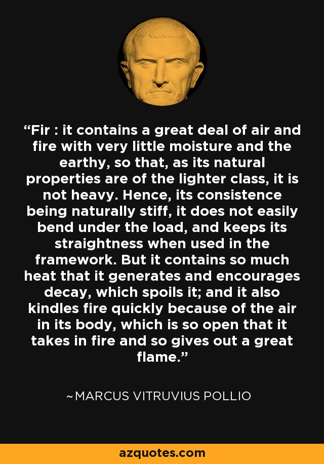 Fir : it contains a great deal of air and fire with very little moisture and the earthy, so that, as its natural properties are of the lighter class, it is not heavy. Hence, its consistence being naturally stiff, it does not easily bend under the load, and keeps its straightness when used in the framework. But it contains so much heat that it generates and encourages decay, which spoils it; and it also kindles fire quickly because of the air in its body, which is so open that it takes in fire and so gives out a great flame. - Marcus Vitruvius Pollio