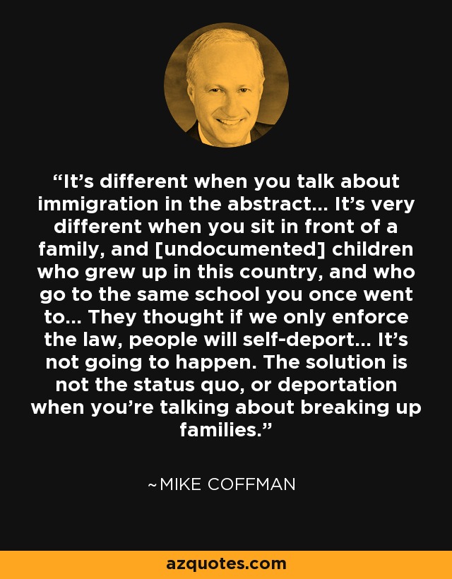 It's different when you talk about immigration in the abstract... It's very different when you sit in front of a family, and [undocumented] children who grew up in this country, and who go to the same school you once went to... They thought if we only enforce the law, people will self-deport... It's not going to happen. The solution is not the status quo, or deportation when you're talking about breaking up families. - Mike Coffman