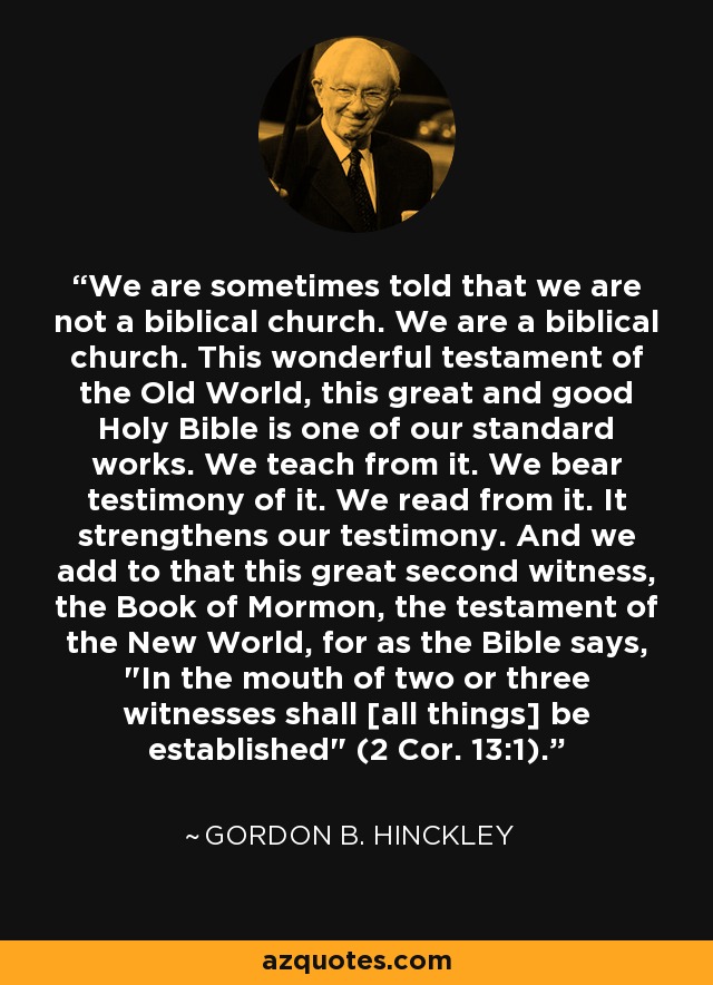 We are sometimes told that we are not a biblical church. We are a biblical church. This wonderful testament of the Old World, this great and good Holy Bible is one of our standard works. We teach from it. We bear testimony of it. We read from it. It strengthens our testimony. And we add to that this great second witness, the Book of Mormon, the testament of the New World, for as the Bible says, 