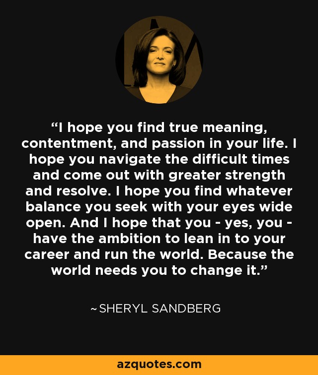 I hope you find true meaning, contentment, and passion in your life. I hope you navigate the difficult times and come out with greater strength and resolve. I hope you find whatever balance you seek with your eyes wide open. And I hope that you - yes, you - have the ambition to lean in to your career and run the world. Because the world needs you to change it. - Sheryl Sandberg