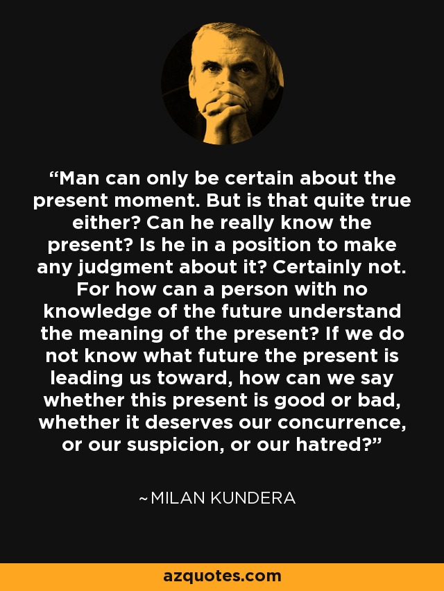 Man can only be certain about the present moment. But is that quite true either? Can he really know the present? Is he in a position to make any judgment about it? Certainly not. For how can a person with no knowledge of the future understand the meaning of the present? If we do not know what future the present is leading us toward, how can we say whether this present is good or bad, whether it deserves our concurrence, or our suspicion, or our hatred? - Milan Kundera