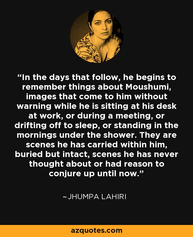 In the days that follow, he begins to remember things about Moushumi, images that come to him without warning while he is sitting at his desk at work, or during a meeting, or drifting off to sleep, or standing in the mornings under the shower. They are scenes he has carried within him, buried but intact, scenes he has never thought about or had reason to conjure up until now. - Jhumpa Lahiri