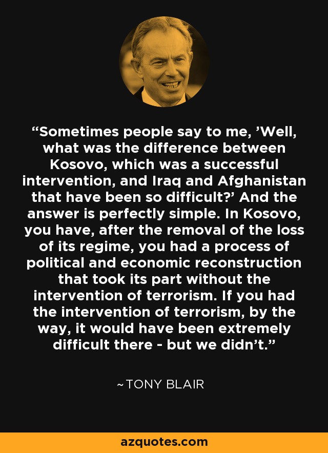 Sometimes people say to me, 'Well, what was the difference between Kosovo, which was a successful intervention, and Iraq and Afghanistan that have been so difficult?' And the answer is perfectly simple. In Kosovo, you have, after the removal of the loss of its regime, you had a process of political and economic reconstruction that took its part without the intervention of terrorism. If you had the intervention of terrorism, by the way, it would have been extremely difficult there - but we didn't. - Tony Blair
