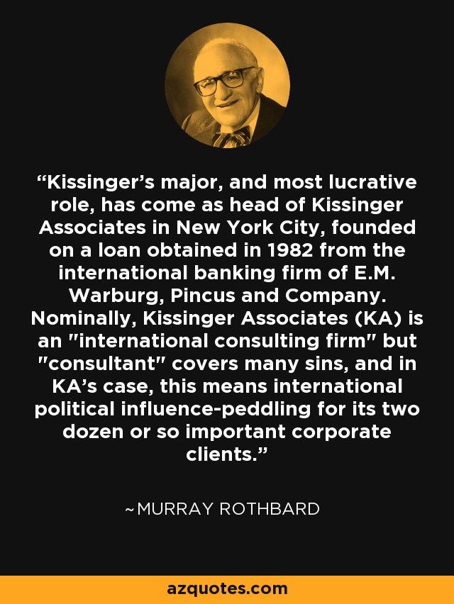 Kissinger's major, and most lucrative role, has come as head of Kissinger Associates in New York City, founded on a loan obtained in 1982 from the international banking firm of E.M. Warburg, Pincus and Company. Nominally, Kissinger Associates (KA) is an 