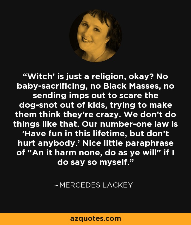 Witch' is just a religion, okay? No baby-sacrificing, no Black Masses, no sending imps out to scare the dog-snot out of kids, trying to make them think they're crazy. We don't do things like that. Our number-one law is 'Have fun in this lifetime, but don't hurt anybody.' Nice little paraphrase of 