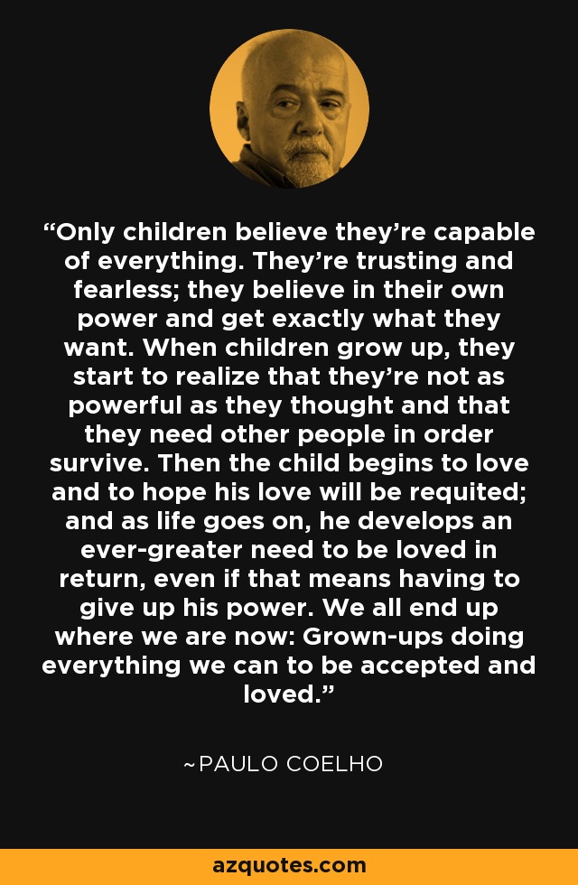 Only children believe they're capable of everything. They're trusting and fearless; they believe in their own power and get exactly what they want. When children grow up, they start to realize that they're not as powerful as they thought and that they need other people in order survive. Then the child begins to love and to hope his love will be requited; and as life goes on, he develops an ever-greater need to be loved in return, even if that means having to give up his power. We all end up where we are now: Grown-ups doing everything we can to be accepted and loved. - Paulo Coelho