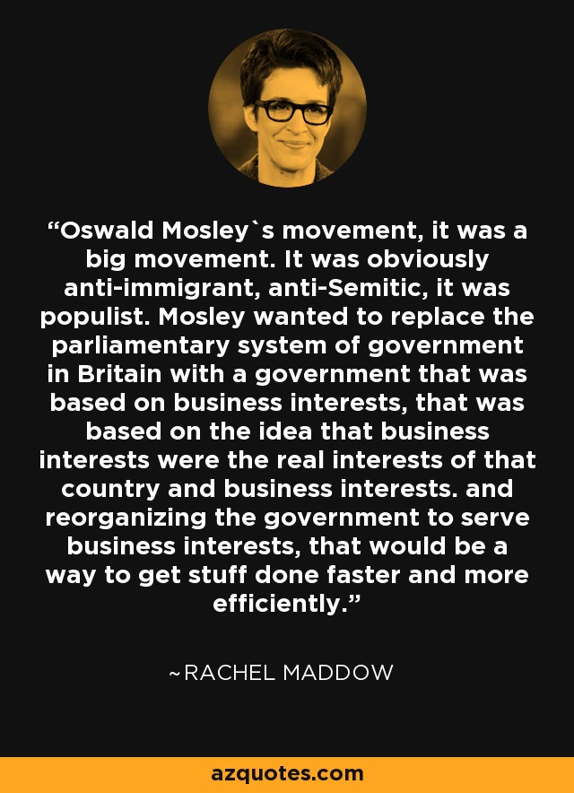 Oswald Mosley`s movement, it was a big movement. It was obviously anti-immigrant, anti-Semitic, it was populist. Mosley wanted to replace the parliamentary system of government in Britain with a government that was based on business interests, that was based on the idea that business interests were the real interests of that country and business interests. and reorganizing the government to serve business interests, that would be a way to get stuff done faster and more efficiently. - Rachel Maddow
