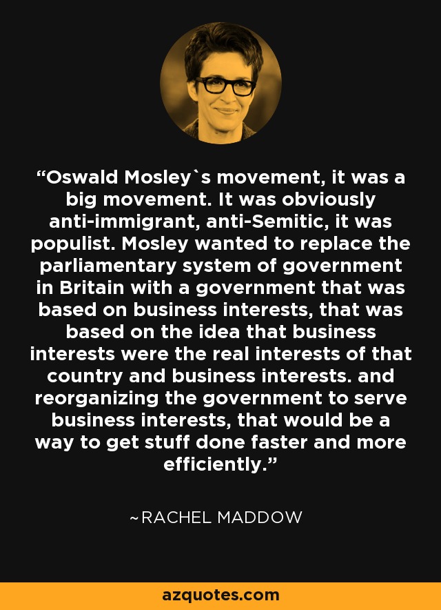 Oswald Mosley`s movement, it was a big movement. It was obviously anti-immigrant, anti-Semitic, it was populist. Mosley wanted to replace the parliamentary system of government in Britain with a government that was based on business interests, that was based on the idea that business interests were the real interests of that country and business interests. and reorganizing the government to serve business interests, that would be a way to get stuff done faster and more efficiently. - Rachel Maddow