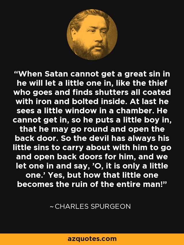 When Satan cannot get a great sin in he will let a little one in, like the thief who goes and finds shutters all coated with iron and bolted inside. At last he sees a little window in a chamber. He cannot get in, so he puts a little boy in, that he may go round and open the back door. So the devil has always his little sins to carry about with him to go and open back doors for him, and we let one in and say, 'O, it is only a little one.' Yes, but how that little one becomes the ruin of the entire man! - Charles Spurgeon