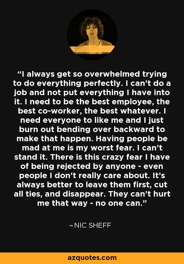 I always get so overwhelmed trying to do everything perfectly. I can't do a job and not put everything I have into it. I need to be the best employee, the best co-worker, the best whatever. I need everyone to like me and I just burn out bending over backward to make that happen. Having people be mad at me is my worst fear. I can't stand it. There is this crazy fear I have of being rejected by anyone - even people I don't really care about. It's always better to leave them first, cut all ties, and disappear. They can't hurt me that way - no one can. - Nic Sheff