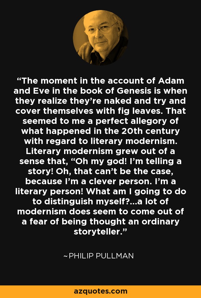 The moment in the account of Adam and Eve in the book of Genesis is when they realize they're naked and try and cover themselves with fig leaves. That seemed to me a perfect allegory of what happened in the 20th century with regard to literary modernism. Literary modernism grew out of a sense that, “Oh my god! I'm telling a story! Oh, that can't be the case, because I'm a clever person. I'm a literary person! What am I going to do to distinguish myself?...a lot of modernism does seem to come out of a fear of being thought an ordinary storyteller. - Philip Pullman