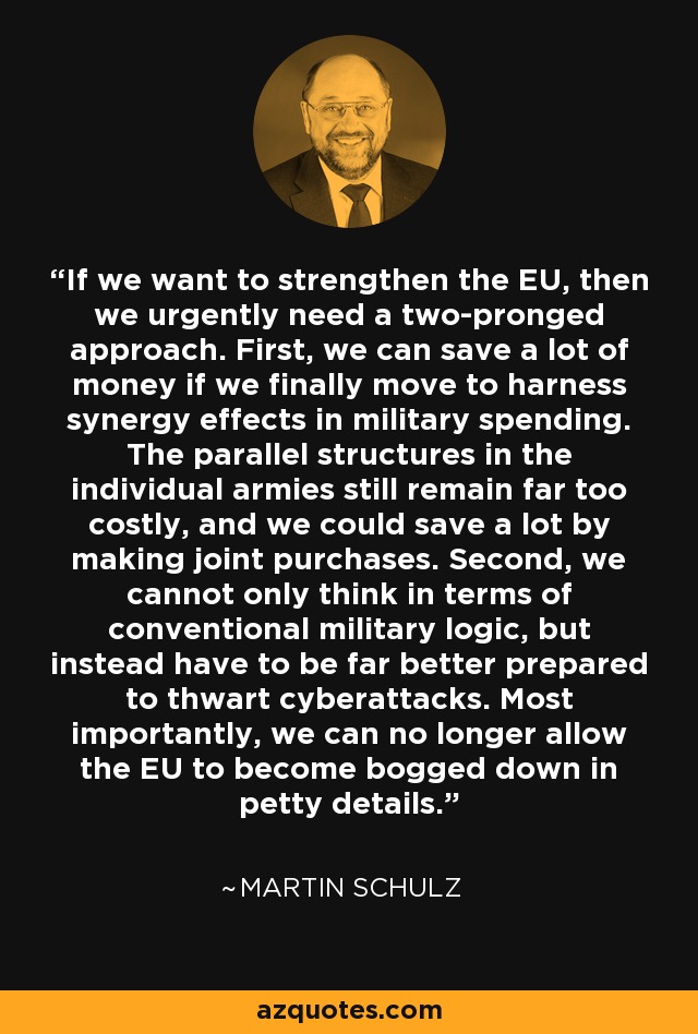 If we want to strengthen the EU, then we urgently need a two-pronged approach. First, we can save a lot of money if we finally move to harness synergy effects in military spending. The parallel structures in the individual armies still remain far too costly, and we could save a lot by making joint purchases. Second, we cannot only think in terms of conventional military logic, but instead have to be far better prepared to thwart cyberattacks. Most importantly, we can no longer allow the EU to become bogged down in petty details. - Martin Schulz