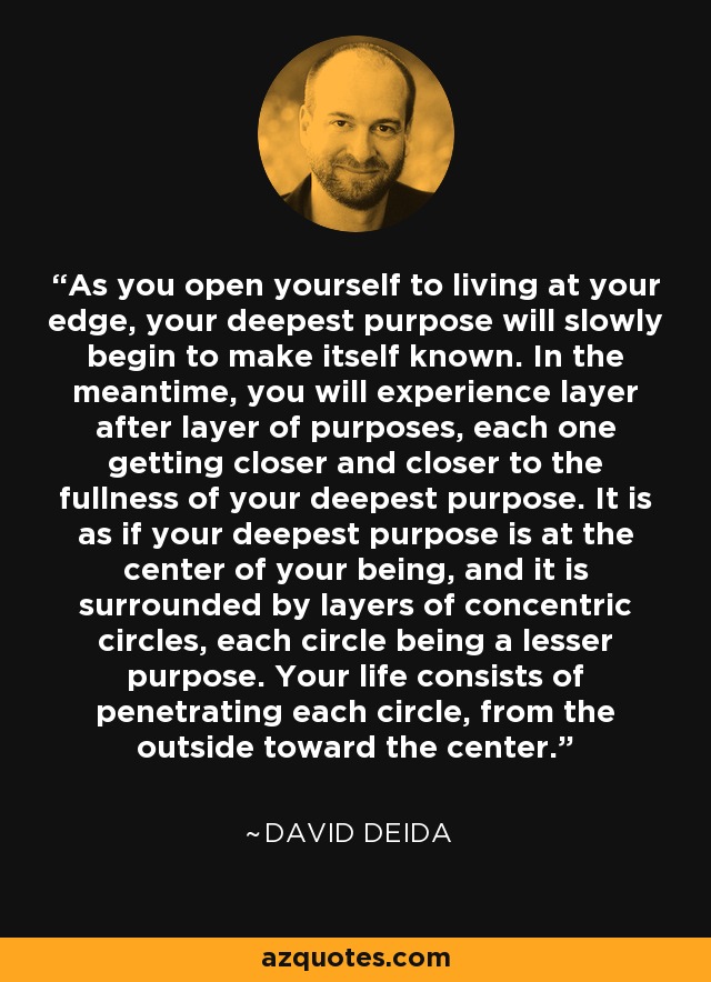 As you open yourself to living at your edge, your deepest purpose will slowly begin to make itself known. In the meantime, you will experience layer after layer of purposes, each one getting closer and closer to the fullness of your deepest purpose. It is as if your deepest purpose is at the center of your being, and it is surrounded by layers of concentric circles, each circle being a lesser purpose. Your life consists of penetrating each circle, from the outside toward the center. - David Deida